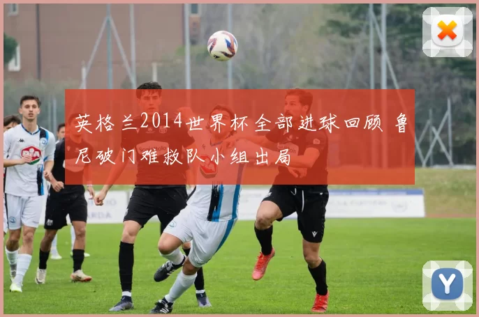 英格兰2014世界杯全部进球回顾 鲁尼破门难救队小组出局