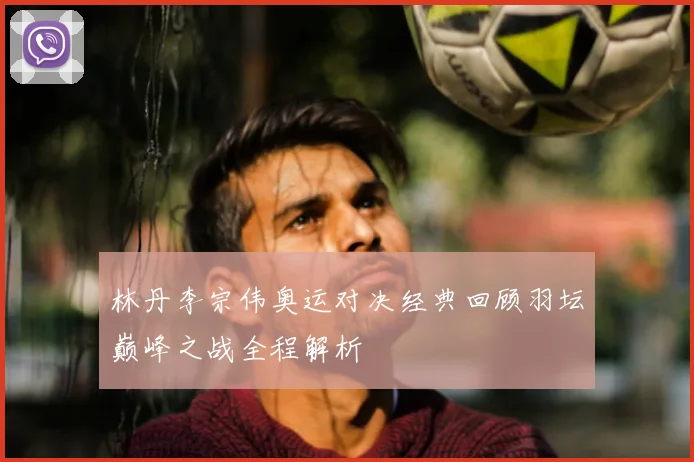 林丹李宗伟奥运对决经典回顾羽坛巅峰之战全程解析