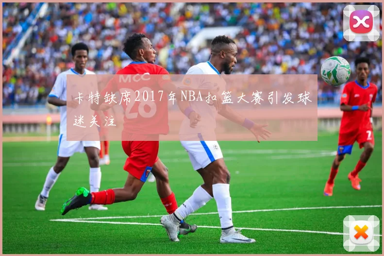 卡特缺席2017年NBA扣篮大赛引发球迷关注