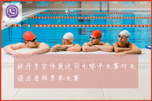 林丹李宗伟奥运羽毛球半决赛对决谌龙晋级男单决赛
