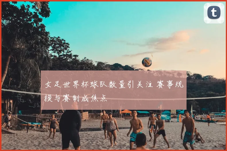 女足世界杯球队数量引关注 赛事规模与赛制成焦点