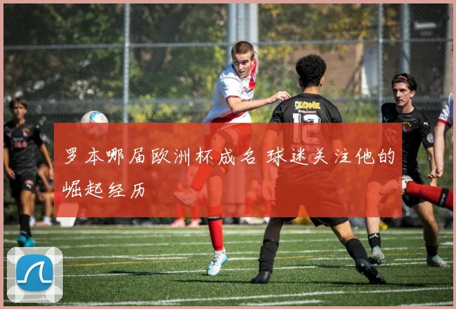 罗本哪届欧洲杯成名 球迷关注他的崛起经历