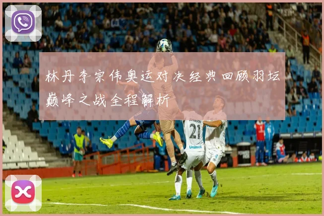 林丹李宗伟奥运对决经典回顾羽坛巅峰之战全程解析