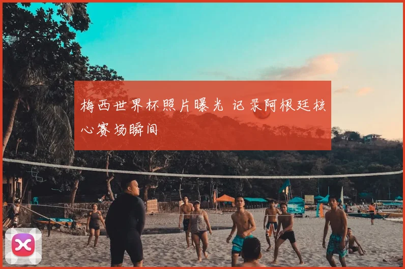 梅西世界杯照片曝光 记录阿根廷核心赛场瞬间