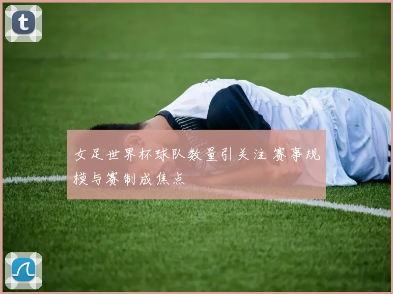 女足世界杯球队数量引关注 赛事规模与赛制成焦点