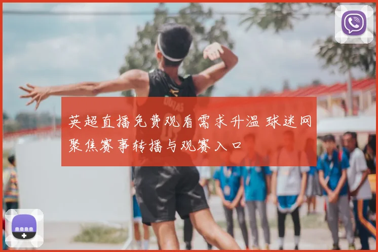 英超直播免费观看需求升温 球迷网聚焦赛事转播与观赛入口