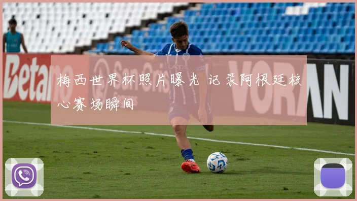 梅西世界杯照片曝光 记录阿根廷核心赛场瞬间